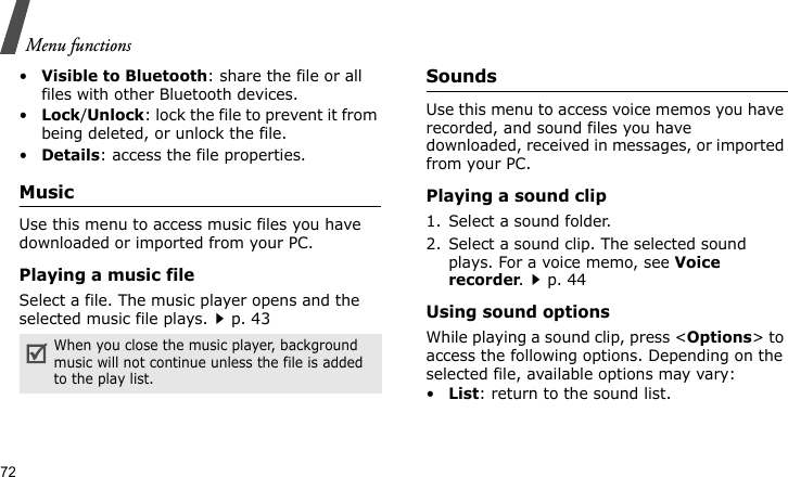 Menu functions72•Visible to Bluetooth: share the file or all files with other Bluetooth devices.•Lock/Unlock: lock the file to prevent it from being deleted, or unlock the file.•Details: access the file properties.MusicUse this menu to access music files you have downloaded or imported from your PC.Playing a music fileSelect a file. The music player opens and the selected music file plays.p. 43SoundsUse this menu to access voice memos you have recorded, and sound files you have downloaded, received in messages, or imported from your PC. Playing a sound clip1. Select a sound folder. 2. Select a sound clip. The selected sound plays. For a voice memo, see Voice recorder.p. 44Using sound optionsWhile playing a sound clip, press &lt;Options&gt; to access the following options. Depending on the selected file, available options may vary:•List: return to the sound list.When you close the music player, background music will not continue unless the file is added to the play list.