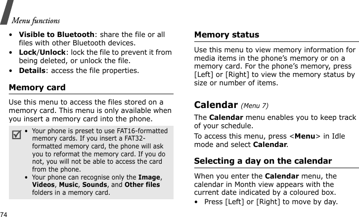 Menu functions74•Visible to Bluetooth: share the file or all files with other Bluetooth devices.•Lock/Unlock: lock the file to prevent it from being deleted, or unlock the file.•Details: access the file properties.Memory cardUse this menu to access the files stored on a memory card. This menu is only available when you insert a memory card into the phone.Memory statusUse this menu to view memory information for media items in the phone’s memory or on a memory card. For the phone’s memory, press [Left] or [Right] to view the memory status by size or number of items.Calendar (Menu 7)The Calendar menu enables you to keep track of your schedule.To access this menu, press &lt;Menu&gt; in Idle mode and select Calendar.Selecting a day on the calendarWhen you enter the Calendar menu, the calendar in Month view appears with the current date indicated by a coloured box.• Press [Left] or [Right] to move by day.•  Your phone is preset to use FAT16-formatted memory cards. If you insert a FAT32-formatted memory card, the phone will ask you to reformat the memory card. If you do not, you will not be able to access the card from the phone.•  Your phone can recognise only the Image, Videos, Music, Sounds, and Other files folders in a memory card.