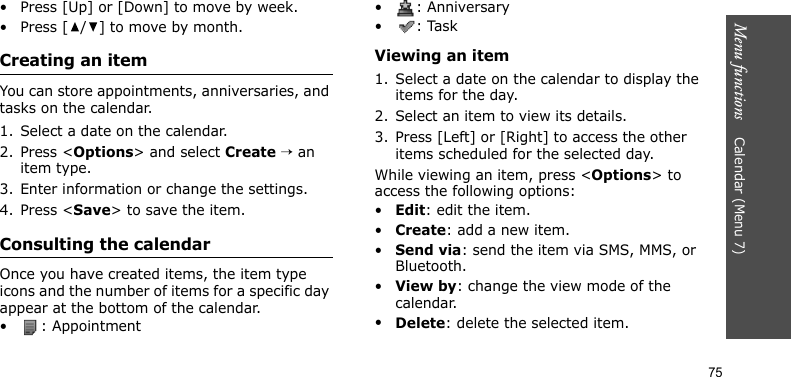 Menu functions    Calendar (Menu 7)75• Press [Up] or [Down] to move by week.• Press [ / ] to move by month.Creating an itemYou can store appointments, anniversaries, and tasks on the calendar. 1. Select a date on the calendar.2. Press &lt;Options&gt; and select Create → an item type.3. Enter information or change the settings.4. Press &lt;Save&gt; to save the item.Consulting the calendarOnce you have created items, the item type icons and the number of items for a specific day appear at the bottom of the calendar.• : Appointment• : Anniversary• : TaskViewing an item1. Select a date on the calendar to display the items for the day. 2. Select an item to view its details.3. Press [Left] or [Right] to access the other items scheduled for the selected day.While viewing an item, press &lt;Options&gt; to access the following options:•Edit: edit the item.•Create: add a new item.•Send via: send the item via SMS, MMS, or Bluetooth.•View by: change the view mode of the calendar.•Delete: delete the selected item.