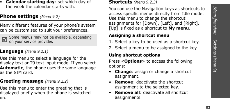 Menu functions    Settings (Menu 9)83•Calendar starting day: set which day of the week the calendar starts with.Phone settings (Menu 9.2)Many different features of your phone’s system can be customised to suit your preferences.Language (Menu 9.2.1)Use this menu to select a language for the display text or T9 text input mode. If you select Automatic, the phone uses the same language as the SIM card.Greeting message (Menu 9.2.2)Use this menu to enter the greeting that is displayed briefly when the phone is switched on.Shortcuts (Menu 9.2.3)You can use the Navigation keys as shortcuts to access specific menus directly from Idle mode. Use this menu to change the shortcut assignments for [Down], [Left], and [Right]. [Up] is fixed as a shortcut to My menu.Assigning a shortcut menu1. Select a key to be used as a shortcut key.2. Select a menu to be assigned to the key.Using shortcut optionsPress &lt;Options&gt; to access the following options:•Change: assign or change a shortcut assignment.•Remove: deactivate the shortcut assignment to the selected key.•Remove all: deactivate all shortcut assignments.Some menus may not be available, depending on your service provider.