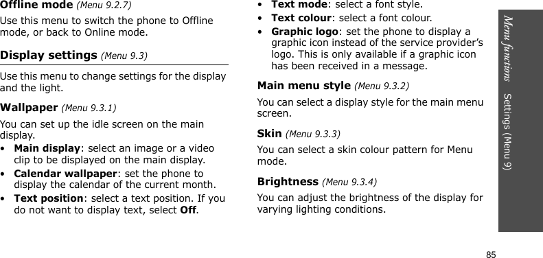 Menu functions    Settings (Menu 9)85Offline mode (Menu 9.2.7)Use this menu to switch the phone to Offline mode, or back to Online mode.Display settings (Menu 9.3)Use this menu to change settings for the display and the light.Wallpaper (Menu 9.3.1)You can set up the idle screen on the main display.•Main display: select an image or a video clip to be displayed on the main display.•Calendar wallpaper: set the phone to display the calendar of the current month.•Text position: select a text position. If you do not want to display text, select Off.•Text mode: select a font style.•Text colour: select a font colour.•Graphic logo: set the phone to display a graphic icon instead of the service provider’s logo. This is only available if a graphic icon has been received in a message.Main menu style (Menu 9.3.2)You can select a display style for the main menu screen.Skin (Menu 9.3.3)You can select a skin colour pattern for Menu mode.Brightness (Menu 9.3.4)You can adjust the brightness of the display for varying lighting conditions.