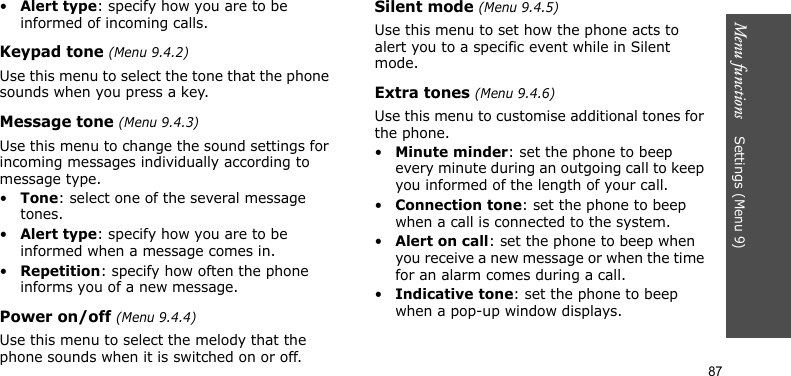 Menu functions    Settings (Menu 9)87•Alert type: specify how you are to be informed of incoming calls.Keypad tone (Menu 9.4.2)Use this menu to select the tone that the phone sounds when you press a key. Message tone (Menu 9.4.3)Use this menu to change the sound settings for incoming messages individually according to message type. •Tone: select one of the several message tones. •Alert type: specify how you are to be informed when a message comes in.•Repetition: specify how often the phone informs you of a new message.Power on/off (Menu 9.4.4)Use this menu to select the melody that the phone sounds when it is switched on or off. Silent mode (Menu 9.4.5)Use this menu to set how the phone acts to alert you to a specific event while in Silent mode.Extra tones (Menu 9.4.6)Use this menu to customise additional tones for the phone. •Minute minder: set the phone to beep every minute during an outgoing call to keep you informed of the length of your call.•Connection tone: set the phone to beep when a call is connected to the system.•Alert on call: set the phone to beep when you receive a new message or when the time for an alarm comes during a call.•Indicative tone: set the phone to beep when a pop-up window displays.