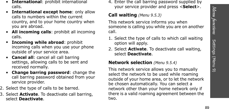 Menu functions    Settings (Menu 9)89•International: prohibit international calls.•International except home: only allow calls to numbers within the current country, and to your home country when you are abroad.•All incoming calls: prohibit all incoming calls.•Incoming while abroad: prohibit incoming calls when you use your phone outside of your service area.•Cancel all: cancel all call barring settings, allowing calls to be sent and received normally.•Change barring password: change the call barring password obtained from your service provider.2. Select the type of calls to be barred. 3. Select Activate. To deactivate call barring, select Deactivate.4. Enter the call barring password supplied by your service provider and press &lt;Select&gt;.Call waiting (Menu 9.5.3)This network service informs you when someone is calling you while you are on another call.1. Select the type of calls to which call waiting option will apply.2. Select Activate. To deactivate call waiting, select Deactivate. Network selection (Menu 9.5.4)This network service allows you to manually select the network to be used while roaming outside of your home area, or to let the network be chosen automatically. You can select a network other than your home network only if there is a valid roaming agreement between the two.