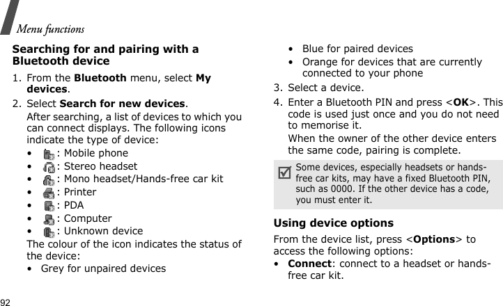 Menu functions92Searching for and pairing with a Bluetooth device1. From the Bluetooth menu, select My devices.2. Select Search for new devices.After searching, a list of devices to which you can connect displays. The following icons indicate the type of device:• : Mobile phone• : Stereo headset• : Mono headset/Hands-free car kit•: Printer•: PDA• : Computer• : Unknown deviceThe colour of the icon indicates the status of the device:• Grey for unpaired devices• Blue for paired devices• Orange for devices that are currently connected to your phone3. Select a device.4. Enter a Bluetooth PIN and press &lt;OK&gt;. This code is used just once and you do not need to memorise it.When the owner of the other device enters the same code, pairing is complete.Using device optionsFrom the device list, press &lt;Options&gt; to access the following options: •Connect: connect to a headset or hands-free car kit.Some devices, especially headsets or hands-free car kits, may have a fixed Bluetooth PIN, such as 0000. If the other device has a code, you must enter it.