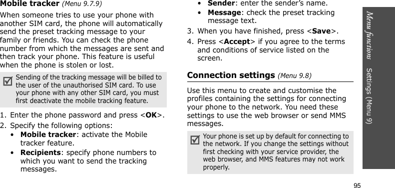 Menu functions    Settings (Menu 9)95Mobile tracker (Menu 9.7.9)When someone tries to use your phone with another SIM card, the phone will automatically send the preset tracking message to your family or friends. You can check the phone number from which the messages are sent and then track your phone. This feature is useful when the phone is stolen or lost.1. Enter the phone password and press &lt;OK&gt;.2. Specify the following options:•Mobile tracker: activate the Mobile tracker feature. •Recipients: specify phone numbers to which you want to send the tracking messages.•Sender: enter the sender’s name.•Message: check the preset tracking message text.3. When you have finished, press &lt;Save&gt;.4. Press &lt;Accept&gt; if you agree to the terms and conditions of service listed on the screen.Connection settings (Menu 9.8)Use this menu to create and customise the profiles containing the settings for connecting your phone to the network. You need these settings to use the web browser or send MMS messages.Sending of the tracking message will be billed to the user of the unauthorised SIM card. To use your phone with any other SIM card, you must first deactivate the mobile tracking feature.Your phone is set up by default for connecting to the network. If you change the settings without first checking with your service provider, the web browser, and MMS features may not work properly.