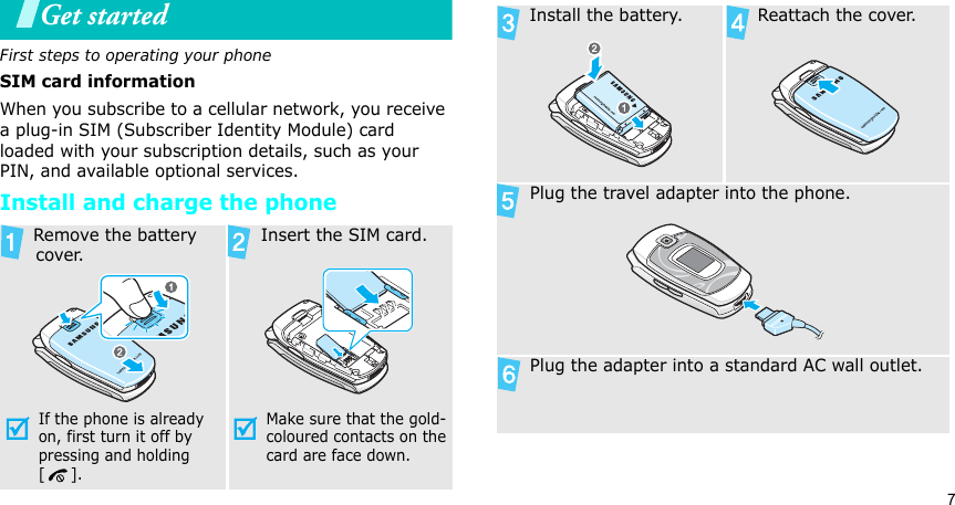 7Get startedFirst steps to operating your phoneSIM card informationWhen you subscribe to a cellular network, you receive a plug-in SIM (Subscriber Identity Module) card loaded with your subscription details, such as your PIN, and available optional services.Install and charge the phone Remove the battery cover.If the phone is already on, first turn it off by pressing and holding []. Insert the SIM card.Make sure that the gold-coloured contacts on the card are face down. Install the battery.  Reattach the cover. Plug the travel adapter into the phone. Plug the adapter into a standard AC wall outlet.