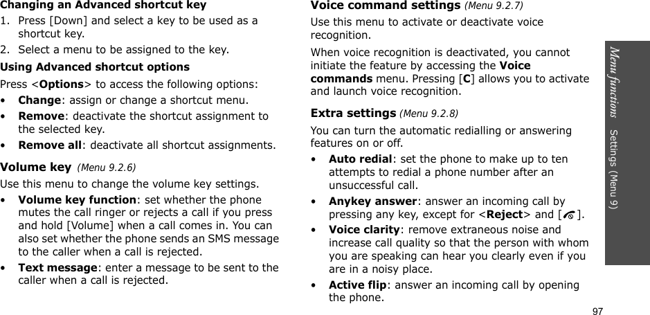 97Menu functions    Settings(Menu 9)Changing an Advanced shortcut key1. Press [Down] and select a key to be used as a shortcut key.2. Select a menu to be assigned to the key.Using Advanced shortcut optionsPress &lt;Options&gt; to access the following options:•Change: assign or change a shortcut menu.•Remove: deactivate the shortcut assignment to the selected key.•Remove all: deactivate all shortcut assignments.Volume key(Menu 9.2.6)Use this menu to change the volume key settings.•Volume key function: set whether the phone mutes the call ringer or rejects a call if you press and hold [Volume] when a call comes in. You can also set whether the phone sends an SMS message to the caller when a call is rejected.•Text message: enter a message to be sent to the caller when a call is rejected.Voice command settings (Menu 9.2.7)Use this menu to activate or deactivate voice recognition. When voice recognition is deactivated, you cannot initiate the feature by accessing the Voice commands menu. Pressing [C] allows you to activate and launch voice recognition.Extra settings (Menu 9.2.8)You can turn the automatic redialling or answering features on or off.•Auto redial: set the phone to make up to ten attempts to redial a phone number after an unsuccessful call.•Anykey answer: answer an incoming call by pressing any key, except for &lt;Reject&gt; and [ ]. •Voice clarity: remove extraneous noise and increase call quality so that the person with whom you are speaking can hear you clearly even if you are in a noisy place.•Active flip: answer an incoming call by opening the phone.