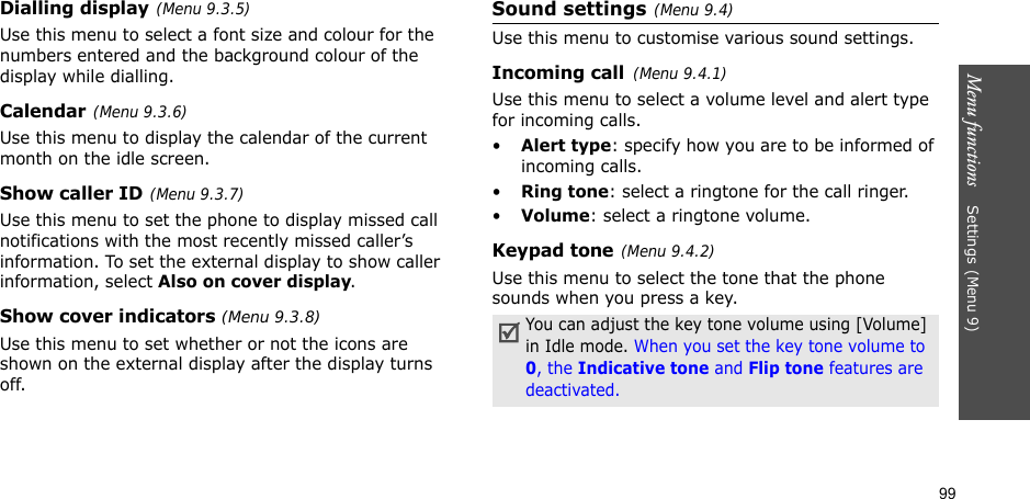 99Menu functions    Settings(Menu 9)Dialling display(Menu 9.3.5)Use this menu to select a font size and colour for the numbers entered and the background colour of the display while dialling.Calendar(Menu 9.3.6)Use this menu to display the calendar of the current month on the idle screen.Show caller ID(Menu 9.3.7)Use this menu to set the phone to display missed call notifications with the most recently missed caller’s information. To set the external display to show caller information, select Also on cover display.Show cover indicators (Menu 9.3.8)Use this menu to set whether or not the icons are shown on the external display after the display turns off.Sound settings(Menu 9.4)Use this menu to customise various sound settings.Incoming call(Menu 9.4.1)Use this menu to select a volume level and alert type for incoming calls.•Alert type: specify how you are to be informed of incoming calls.•Ring tone: select a ringtone for the call ringer.•Volume: select a ringtone volume.Keypad tone(Menu 9.4.2)Use this menu to select the tone that the phone sounds when you press a key.You can adjust the key tone volume using [Volume] in Idle mode. When you set the key tone volume to 0, the Indicative tone and Flip tone features are deactivated. 