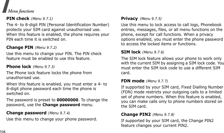 104Menu functionsPIN check(Menu 9.7.1)The 4- to 8-digit PIN (Personal Identification Number) protects your SIM card against unauthorised use. When this feature is enabled, the phone requires your PIN each time it is switched on.Change PIN(Menu 9.7.2) Use this menu to change your PIN. The PIN check feature must be enabled to use this feature.Phone lock(Menu 9.7.3)The Phone lock feature locks the phone from unauthorised use. When this feature is enabled, you must enter a 4- to 8-digit phone password each time the phone is switched on.The password is preset to 00000000. To change the password, use the Change password menu.Change password(Menu 9.7.4)Use this menu to change your phone password.Privacy(Menu 9.7.5)Use this menu to lock access to call logs, Phonebook entries, messages, files, or all menu functions on the phone, except for call functions. When a privacy options enabled, you must enter the phone password to access the locked items or functions. SIM lock(Menu 9.7.6)The SIM lock feature allows your phone to work only with the current SIM by assigning a SIM lock code. You must enter the SIM lock code to use a different SIM card.FDN mode(Menu 9.7.7) If supported by your SIM card, Fixed Dialling Number (FDN) mode restricts your outgoing calls to a limited set of phone numbers. When this feature is enabled, you can make calls only to phone numbers stored on the SIM card.Change PIN2(Menu 9.7.8)If supported by your SIM card, the Change PIN2 feature changes your current PIN2. 