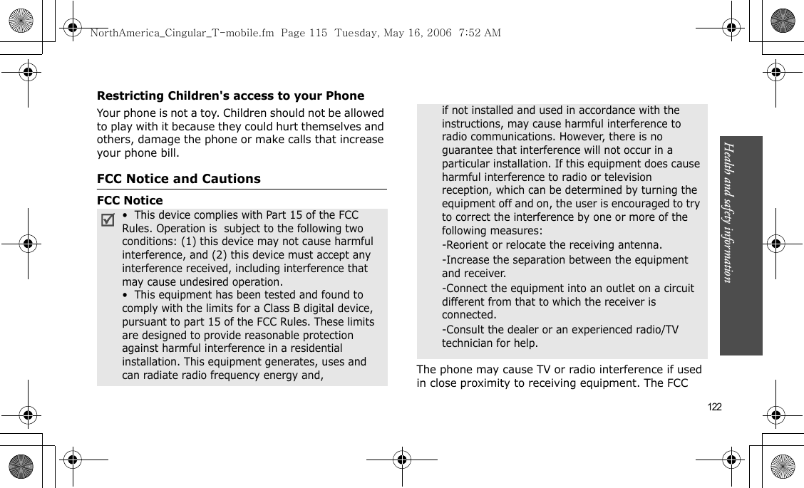 Health and safety information    122Restricting Children&apos;s access to your PhoneYour phone is not a toy. Children should not be allowed to play with it because they could hurt themselves and others, damage the phone or make calls that increase your phone bill.FCC Notice and CautionsFCC NoticeThe phone may cause TV or radio interference if used in close proximity to receiving equipment. The FCC •  This device complies with Part 15 of the FCC Rules. Operation is  subject to the following two conditions: (1) this device may not cause harmful interference, and (2) this device must accept any interference received, including interference that may cause undesired operation.•  This equipment has been tested and found to comply with the limits for a Class B digital device, pursuant to part 15 of the FCC Rules. These limits are designed to provide reasonable protection against harmful interference in a residential installation. This equipment generates, uses and can radiate radio frequency energy and,if not installed and used in accordance with the instructions, may cause harmful interference to radio communications. However, there is no guarantee that interference will not occur in a particular installation. If this equipment does cause harmful interference to radio or television reception, which can be determined by turning the equipment off and on, the user is encouraged to try to correct the interference by one or more of the following measures:-Reorient or relocate the receiving antenna. -Increase the separation between the equipment and receiver. -Connect the equipment into an outlet on a circuit different from that to which the receiver is connected. -Consult the dealer or an experienced radio/TV technician for help.NorthAmerica_Cingular_T-mobile.fm  Page 115  Tuesday, May 16, 2006  7:52 AM