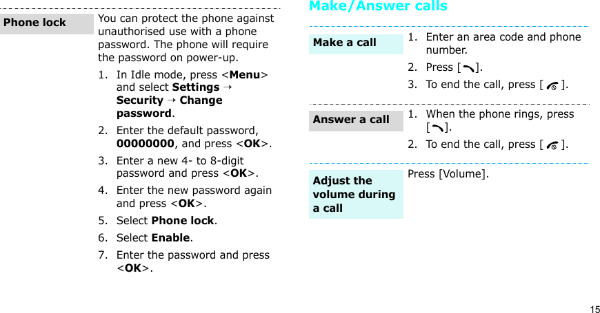 15Make/Answer callsYou can protect the phone against unauthorised use with a phone password. The phone will require the password on power-up.1. In Idle mode, press &lt;Menu&gt; and select Settings → Security → Change password.2. Enter the default password, 00000000, and press &lt;OK&gt;.3. Enter a new 4- to 8-digit password and press &lt;OK&gt;.4. Enter the new password again and press &lt;OK&gt;.5. Select Phone lock.6. Select Enable.7. Enter the password and press &lt;OK&gt;.Phone lock1. Enter an area code and phone number.2. Press [ ].3. To end the call, press [ ].1. When the phone rings, press [].2. To end the call, press [ ].Press [Volume].Make a callAnswer a callAdjust the volume during a call