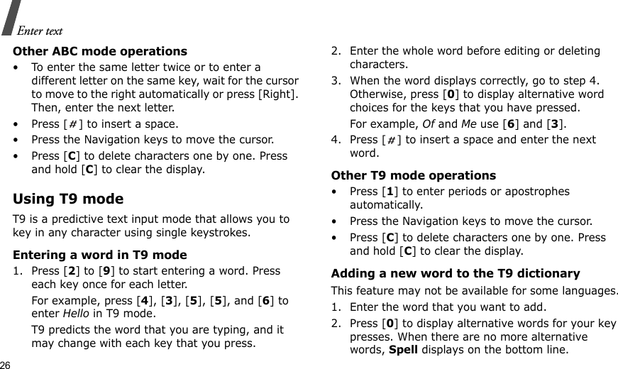 26Enter textOther ABC mode operations• To enter the same letter twice or to enter a different letter on the same key, wait for the cursor to move to the right automatically or press [Right]. Then, enter the next letter.•Press [] to insert a space.• Press the Navigation keys to move the cursor. •Press [C] to delete characters one by one. Press and hold [C] to clear the display.Using T9 modeT9 is a predictive text input mode that allows you to key in any character using single keystrokes.Entering a word in T9 mode1. Press [2] to [9] to start entering a word. Press each key once for each letter. For example, press [4], [3], [5], [5], and [6] to enter Hello in T9 mode. T9 predicts the word that you are typing, and it may change with each key that you press.2. Enter the whole word before editing or deleting characters.3. When the word displays correctly, go to step 4. Otherwise, press [0] to display alternative word choices for the keys that you have pressed. For example, Of and Me use [6] and [3].4. Press [] to insert a space and enter the next word.Other T9 mode operations• Press [1] to enter periods or apostrophes automatically.• Press the Navigation keys to move the cursor. • Press [C] to delete characters one by one. Press and hold [C] to clear the display.Adding a new word to the T9 dictionaryThis feature may not be available for some languages.1. Enter the word that you want to add.2. Press [0] to display alternative words for your key presses. When there are no more alternative words, Spell displays on the bottom line. 