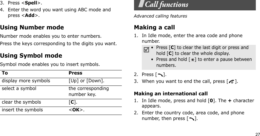 273. Press &lt;Spell&gt;.4. Enter the word you want using ABC mode and press &lt;Add&gt;.Using Number modeNumber mode enables you to enter numbers. Press the keys corresponding to the digits you want.Using Symbol modeSymbol mode enables you to insert symbols.Call functionsAdvanced calling featuresMaking a call1. In Idle mode, enter the area code and phone number.2. Press [ ].3. When you want to end the call, press [ ].Making an international call1. In Idle mode, press and hold [0]. The + character appears.2. Enter the country code, area code, and phone number, then press [ ].To Pressdisplay more symbols [Up] or [Down]. select a symbol the corresponding number key.clear the symbols [C]. insert the symbols &lt;OK&gt;.•  Press [C] to clear the last digit or press and hold [C] to clear the whole display.•  Press and hold [] to enter a pause between numbers.