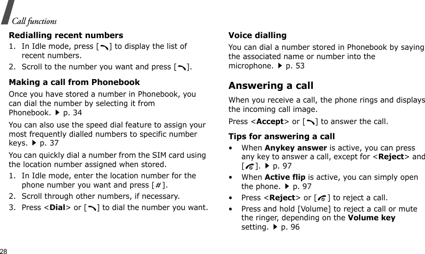 28Call functionsRedialling recent numbers1. In Idle mode, press [ ] to display the list of recent numbers.2. Scroll to the number you want and press [ ].Making a call from PhonebookOnce you have stored a number in Phonebook, you can dial the number by selecting it from Phonebook.p. 34You can also use the speed dial feature to assign your most frequently dialled numbers to specific number keys.p. 37You can quickly dial a number from the SIM card using the location number assigned when stored.1. In Idle mode, enter the location number for the phone number you want and press [].2. Scroll through other numbers, if necessary.3. Press &lt;Dial&gt; or [ ] to dial the number you want.Voice diallingYou can dial a number stored in Phonebook by saying the associated name or number into the microphone.p. 53Answering a callWhen you receive a call, the phone rings and displays the incoming call image. Press &lt;Accept&gt; or [ ] to answer the call.Tips for answering a call• When Anykey answer is active, you can press any key to answer a call, except for &lt;Reject&gt; and [].p. 97• When Active flip is active, you can simply open the phone.p. 97• Press &lt;Reject&gt; or [ ] to reject a call.• Press and hold [Volume] to reject a call or mute the ringer, depending on the Volume key setting.p. 96