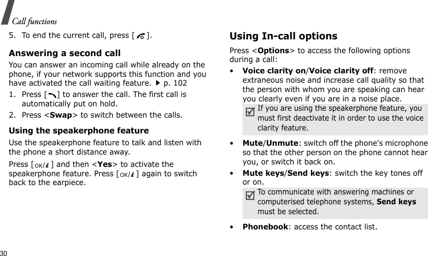 30Call functions5. To end the current call, press [ ].Answering a second callYou can answer an incoming call while already on the phone, if your network supports this function and you have activated the call waiting feature.p. 102 1. Press [ ] to answer the call. The first call is automatically put on hold.2. Press &lt;Swap&gt; to switch between the calls.Using the speakerphone featureUse the speakerphone feature to talk and listen with the phone a short distance away.Press [ ] and then &lt;Yes&gt; to activate the speakerphone feature. Press [ ] again to switch back to the earpiece.Using In-call optionsPress &lt;Options&gt; to access the following options during a call:•Voice clarity on/Voice clarity off: remove extraneous noise and increase call quality so that the person with whom you are speaking can hear you clearly even if you are in a noise place.•Mute/Unmute: switch off the phone&apos;s microphone so that the other person on the phone cannot hear you, or switch it back on.•Mute keys/Send keys: switch the key tones off or on.•Phonebook: access the contact list.If you are using the speakerphone feature, you must first deactivate it in order to use the voice clarity feature.To communicate with answering machines or computerised telephone systems, Send keys must be selected.