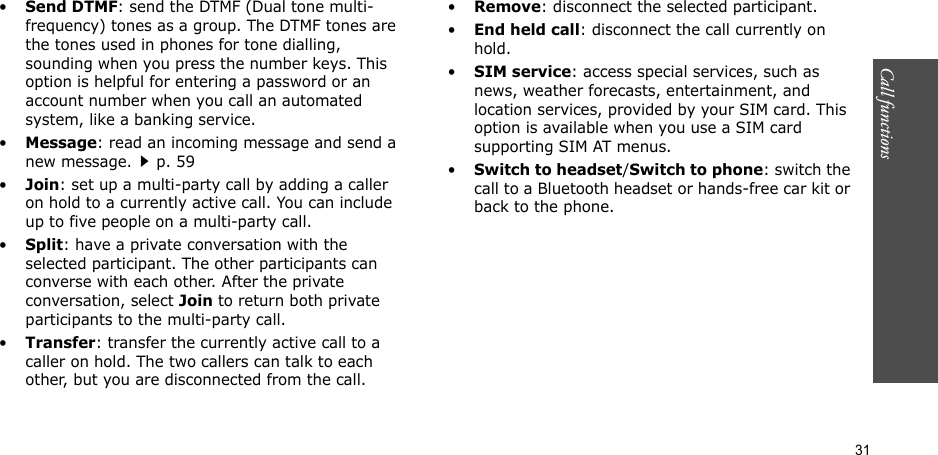 31Call functions    •Send DTMF: send the DTMF (Dual tone multi-frequency) tones as a group. The DTMF tones are the tones used in phones for tone dialling, sounding when you press the number keys. This option is helpful for entering a password or an account number when you call an automated system, like a banking service.•Message: read an incoming message and send a new message.p. 59•Join: set up a multi-party call by adding a caller on hold to a currently active call. You can include up to five people on a multi-party call.•Split: have a private conversation with the selected participant. The other participants can converse with each other. After the private conversation, select Join to return both private participants to the multi-party call.•Transfer: transfer the currently active call to a caller on hold. The two callers can talk to each other, but you are disconnected from the call.•Remove: disconnect the selected participant.•End held call: disconnect the call currently on hold.•SIM service: access special services, such as news, weather forecasts, entertainment, and location services, provided by your SIM card. This option is available when you use a SIM card supporting SIM AT menus.•Switch to headset/Switch to phone: switch the call to a Bluetooth headset or hands-free car kit or back to the phone.