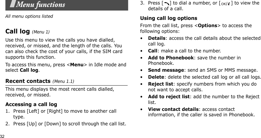 32Menu functionsAll menu options listedCall log(Menu 1) Use this menu to view the calls you have dialled, received, or missed, and the length of the calls. You can also check the cost of your calls, if the SIM card supports this function.To access this menu, press &lt;Menu&gt; in Idle mode and select Call log.Recent contacts(Menu 1.1)This menu displays the most recent calls dialled, received, or missed. Accessing a call log1. Press [Left] or [Right] to move to another call type.2. Press [Up] or [Down] to scroll through the call list. 3. Press [ ] to dial a number, or [ ] to view the details of a call.Using call log optionsFrom the call list, press &lt;Options&gt; to access the following options:•Details: access the call details about the selected call log.•Call: make a call to the number.•Add to Phonebook: save the number in Phonebook.•Send message: send an SMS or MMS message.•Delete: delete the selected call log or all call logs.•Reject list: specify numbers from which you do not want to accept calls.•Add to reject list: add the number to the Reject list.•View contact details: access contact information, if the caller is saved in Phonebook.