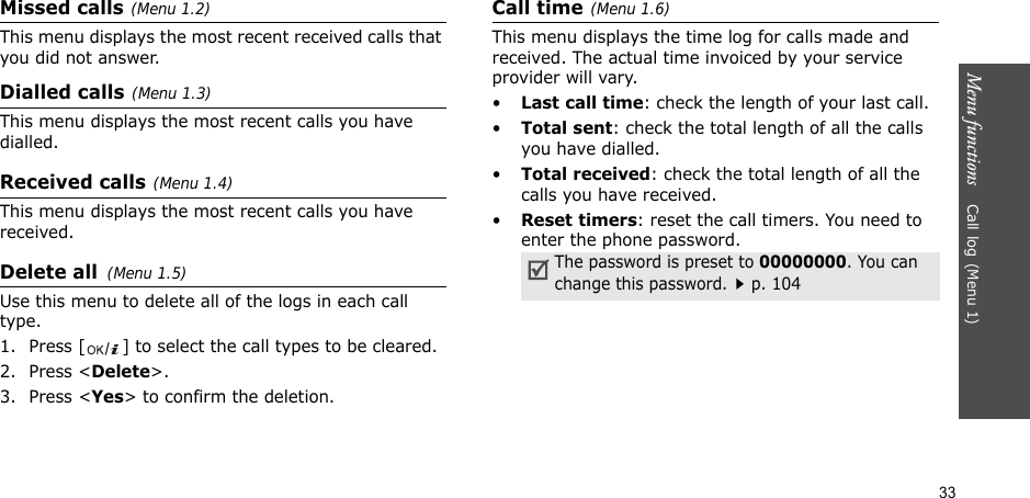 33Menu functions    Call log(Menu 1)Missed calls(Menu 1.2)This menu displays the most recent received calls that you did not answer.Dialled calls(Menu 1.3)This menu displays the most recent calls you have dialled.Received calls(Menu 1.4) This menu displays the most recent calls you have received.Delete all(Menu 1.5) Use this menu to delete all of the logs in each call type.1. Press [ ] to select the call types to be cleared. 2. Press &lt;Delete&gt;. 3. Press &lt;Yes&gt; to confirm the deletion.Call time(Menu 1.6) This menu displays the time log for calls made and received. The actual time invoiced by your service provider will vary.•Last call time: check the length of your last call.•Total sent: check the total length of all the calls you have dialled.•Total received: check the total length of all the calls you have received.•Reset timers: reset the call timers. You need to enter the phone password.The password is preset to 00000000. You can change this password.p. 104