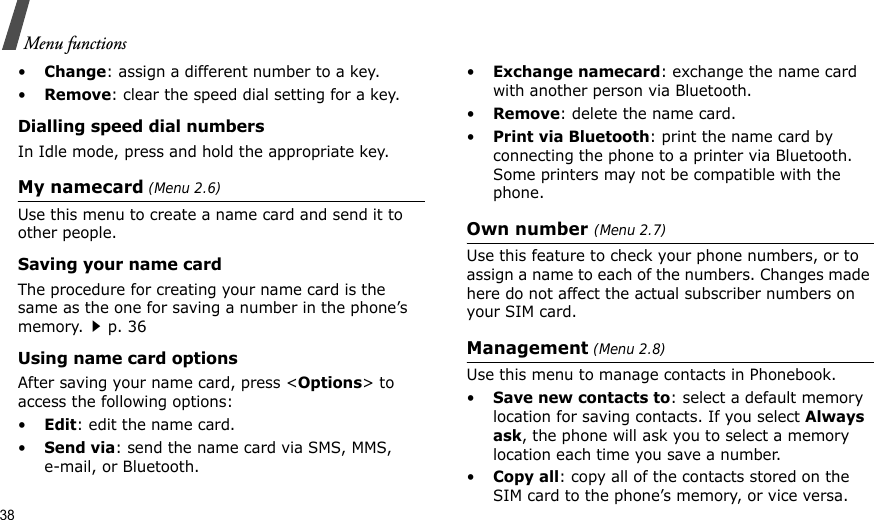 38Menu functions•Change: assign a different number to a key.•Remove: clear the speed dial setting for a key.Dialling speed dial numbersIn Idle mode, press and hold the appropriate key.My namecard (Menu 2.6)Use this menu to create a name card and send it to other people.Saving your name cardThe procedure for creating your name card is the same as the one for saving a number in the phone’s memory.p. 36 Using name card optionsAfter saving your name card, press &lt;Options&gt; to access the following options:•Edit: edit the name card. •Send via: send the name card via SMS, MMS, e-mail, or Bluetooth.•Exchange namecard: exchange the name card with another person via Bluetooth.•Remove: delete the name card.•Print via Bluetooth: print the name card by connecting the phone to a printer via Bluetooth. Some printers may not be compatible with the phone.Own number (Menu 2.7) Use this feature to check your phone numbers, or to assign a name to each of the numbers. Changes made here do not affect the actual subscriber numbers on your SIM card.Management (Menu 2.8)Use this menu to manage contacts in Phonebook.•Save new contacts to: select a default memory location for saving contacts. If you select Always ask, the phone will ask you to select a memory location each time you save a number.•Copy all: copy all of the contacts stored on the SIM card to the phone’s memory, or vice versa.