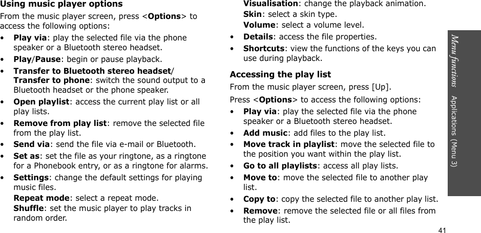41Menu functions    Applications(Menu 3)Using music player optionsFrom the music player screen, press &lt;Options&gt; to access the following options:•Play via: play the selected file via the phone speaker or a Bluetooth stereo headset.•Play/Pause: begin or pause playback.•Transfer to Bluetooth stereo headset/Transfer to phone: switch the sound output to a Bluetooth headset or the phone speaker.•Open playlist: access the current play list or all play lists.•Remove from play list: remove the selected file from the play list.•Send via: send the file via e-mail or Bluetooth.•Set as: set the file as your ringtone, as a ringtone for a Phonebook entry, or as a ringtone for alarms.•Settings: change the default settings for playing music files. Repeat mode: select a repeat mode.Shuffle: set the music player to play tracks in random order.Visualisation: change the playback animation.Skin: select a skin type.Volume: select a volume level.•Details: access the file properties.•Shortcuts: view the functions of the keys you can use during playback.Accessing the play listFrom the music player screen, press [Up].Press &lt;Options&gt; to access the following options:•Play via: play the selected file via the phone speaker or a Bluetooth stereo headset. •Add music: add files to the play list.•Move track in playlist: move the selected file to the position you want within the play list.•Go to all playlists: access all play lists.•Move to: move the selected file to another play list.•Copy to: copy the selected file to another play list.•Remove: remove the selected file or all files from the play list.