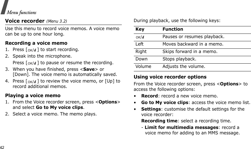 42Menu functionsVoice recorder(Menu 3.2)Use this menu to record voice memos. A voice memo can be up to one hour long.Recording a voice memo1. Press [ ] to start recording. 2. Speak into the microphone.Press [ ] to pause or resume the recording.3. When you have finished, press &lt;Save&gt; or [Down]. The voice memo is automatically saved.4. Press [ ] to review the voice memo, or [Up] to record additional memos.Playing a voice memo1. From the Voice recorder screen, press &lt;Options&gt; and select Go to My voice clips.2. Select a voice memo. The memo plays.During playback, use the following keys:Using voice recorder optionsFrom the Voice recorder screen, press &lt;Options&gt; to access the following options:•Record: record a new voice memo.•Go to My voice clips: access the voice memo list.•Settings: customise the default settings for the voice recorder:Recording time: select a recording time.- Limit for multimedia messages: record a voice memo for adding to an MMS message.Key FunctionPauses or resumes playback.Left Moves backward in a memo.Right Skips forward in a memo.Down Stops playback.Volume Adjusts the volume.
