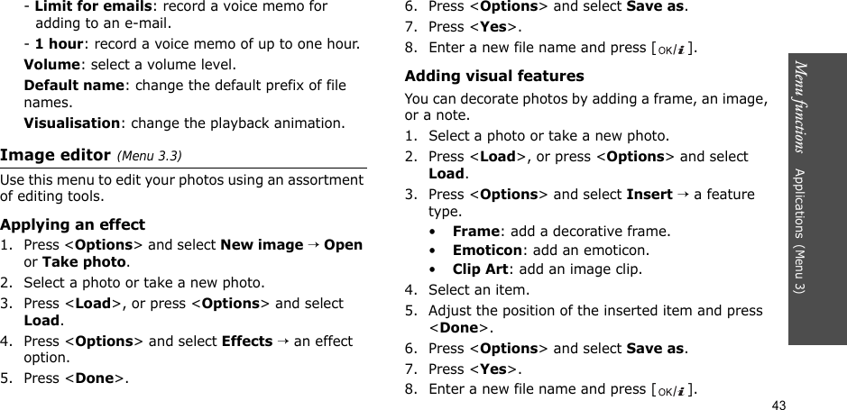 43Menu functions    Applications(Menu 3)- Limit for emails: record a voice memo for adding to an e-mail.- 1 hour: record a voice memo of up to one hour.Volume: select a volume level.Default name: change the default prefix of file names.Visualisation: change the playback animation.Image editor(Menu 3.3)Use this menu to edit your photos using an assortment of editing tools.Applying an effect1. Press &lt;Options&gt; and select New image → Open or Take photo.2. Select a photo or take a new photo.3. Press &lt;Load&gt;, or press &lt;Options&gt; and select Load.4. Press &lt;Options&gt; and select Effects → an effect option.5. Press &lt;Done&gt;.6. Press &lt;Options&gt; and select Save as.7. Press &lt;Yes&gt;.8. Enter a new file name and press [ ]. Adding visual featuresYou can decorate photos by adding a frame, an image, or a note.1. Select a photo or take a new photo.2. Press &lt;Load&gt;, or press &lt;Options&gt; and select Load.3. Press &lt;Options&gt; and select Insert → a feature type.•Frame: add a decorative frame.•Emoticon: add an emoticon.•Clip Art: add an image clip.4. Select an item.5. Adjust the position of the inserted item and press &lt;Done&gt;.6. Press &lt;Options&gt; and select Save as.7. Press &lt;Yes&gt;.8. Enter a new file name and press [ ].