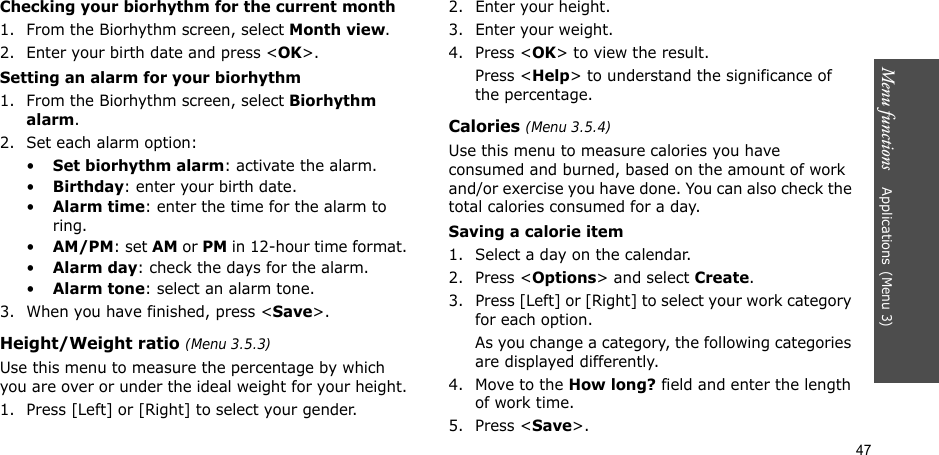 47Menu functions    Applications(Menu 3)Checking your biorhythm for the current month1. From the Biorhythm screen, select Month view.2. Enter your birth date and press &lt;OK&gt;.Setting an alarm for your biorhythm1. From the Biorhythm screen, select Biorhythm alarm.2. Set each alarm option:•Set biorhythm alarm: activate the alarm.•Birthday: enter your birth date.•Alarm time: enter the time for the alarm to ring.•AM/PM: set AM or PM in 12-hour time format.•Alarm day: check the days for the alarm.•Alarm tone: select an alarm tone.3. When you have finished, press &lt;Save&gt;.Height/Weight ratio (Menu 3.5.3)Use this menu to measure the percentage by which you are over or under the ideal weight for your height.1. Press [Left] or [Right] to select your gender.2. Enter your height.3. Enter your weight.4. Press &lt;OK&gt; to view the result.Press &lt;Help&gt; to understand the significance of the percentage.Calories (Menu 3.5.4)Use this menu to measure calories you have consumed and burned, based on the amount of work and/or exercise you have done. You can also check the total calories consumed for a day. Saving a calorie item1. Select a day on the calendar.2. Press &lt;Options&gt; and select Create.3. Press [Left] or [Right] to select your work category for each option. As you change a category, the following categories are displayed differently.4. Move to the How long? field and enter the length of work time.5. Press &lt;Save&gt;.