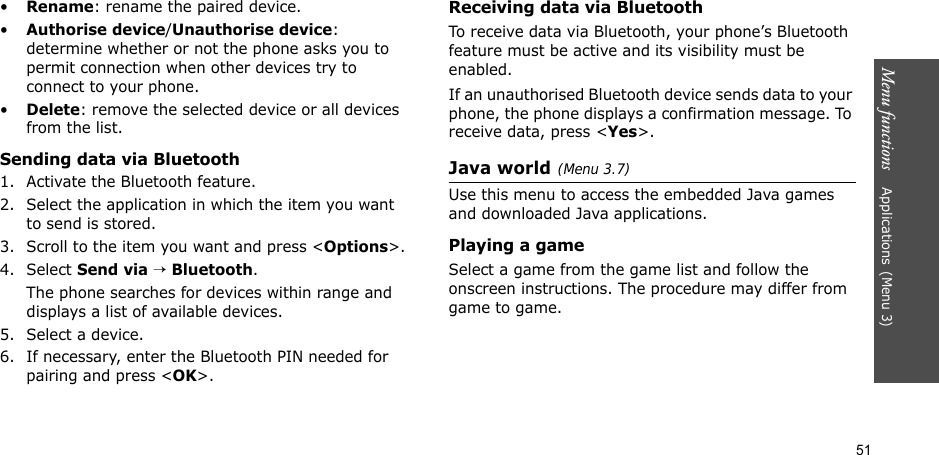 51Menu functions    Applications(Menu 3)•Rename: rename the paired device.•Authorise device/Unauthorise device: determine whether or not the phone asks you to permit connection when other devices try to connect to your phone.•Delete: remove the selected device or all devices from the list.Sending data via Bluetooth1. Activate the Bluetooth feature.2. Select the application in which the item you want to send is stored. 3. Scroll to the item you want and press &lt;Options&gt;.4. Select Send via → Bluetooth.The phone searches for devices within range and displays a list of available devices.5. Select a device.6. If necessary, enter the Bluetooth PIN needed for pairing and press &lt;OK&gt;.Receiving data via BluetoothTo receive data via Bluetooth, your phone’s Bluetooth feature must be active and its visibility must be enabled.If an unauthorised Bluetooth device sends data to your phone, the phone displays a confirmation message. To receive data, press &lt;Yes&gt;.Java world(Menu 3.7)Use this menu to access the embedded Java games and downloaded Java applications.Playing a gameSelect a game from the game list and follow the onscreen instructions. The procedure may differ from game to game.