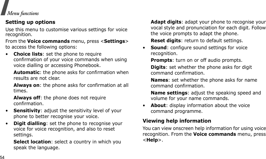 54Menu functionsSetting up optionsUse this menu to customise various settings for voice recognition.From the Voice commands menu, press &lt;Settings&gt; to access the following options:•Choice lists: set the phone to require confirmation of your voice commands when using voice dialling or accessing Phonebook.Automatic: the phone asks for confirmation when results are not clear.Always on: the phone asks for confirmation at all times.Always off: the phone does not require confirmation.•Sensitivity: adjust the sensitivity level of your phone to better recognise your voice.•Digit dialling: set the phone to recognise your voice for voice recognition, and also to reset settings.Select location: select a country in which you speak the language.Adapt digits: adapt your phone to recognise your vocal style and pronunciation for each digit. Follow the voice prompts to adapt the phone.Reset digits: return to default settings.•Sound: configure sound settings for voice recognition.Prompts: turn on or off audio prompts.Digits: set whether the phone asks for digit command confirmation.Names: set whether the phone asks for name command confirmation.Name settings: adjust the speaking speed and volume for your name commands.•About: display information about the voice command programme.Viewing help informationYou can view onscreen help information for using voice recognition. From the Voice commands menu, press &lt;Help&gt;.