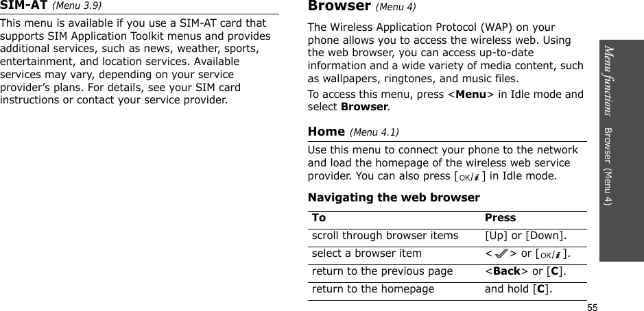 55Menu functions    Browser(Menu 4)SIM-AT(Menu 3.9) This menu is available if you use a SIM-AT card that supports SIM Application Toolkit menus and provides additional services, such as news, weather, sports, entertainment, and location services. Available services may vary, depending on your service provider’s plans. For details, see your SIM card instructions or contact your service provider.Browser(Menu 4)The Wireless Application Protocol (WAP) on your phone allows you to access the wireless web. Using the web browser, you can access up-to-date information and a wide variety of media content, such as wallpapers, ringtones, and music files.To access this menu, press &lt;Menu&gt; in Idle mode and select Browser.Home(Menu 4.1)Use this menu to connect your phone to the network and load the homepage of the wireless web service provider. You can also press [ ] in Idle mode.Navigating the web browserTo Pressscroll through browser items  [Up] or [Down]. select a browser item &lt; &gt; or [ ].return to the previous page &lt;Back&gt; or [C].return to the homepage and hold [C].