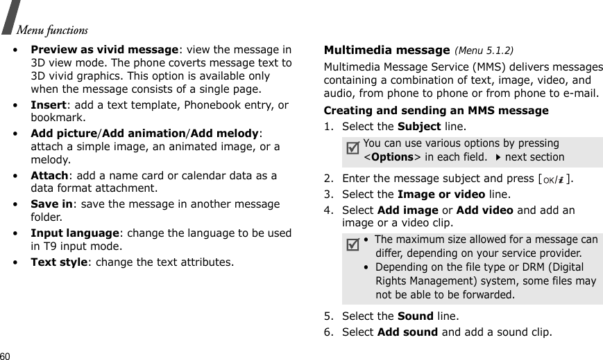 60Menu functions•Preview as vivid message: view the message in 3D view mode. The phone coverts message text to 3D vivid graphics. This option is available only when the message consists of a single page.•Insert: add a text template, Phonebook entry, or bookmark.•Add picture/Add animation/Add melody: attach a simple image, an animated image, or a melody.•Attach: add a name card or calendar data as a data format attachment.•Save in: save the message in another message folder.•Input language: change the language to be used in T9 input mode.•Text style: change the text attributes.Multimedia message(Menu 5.1.2)Multimedia Message Service (MMS) delivers messages containing a combination of text, image, video, and audio, from phone to phone or from phone to e-mail.Creating and sending an MMS message1. Select the Subject line.2. Enter the message subject and press [ ].3. Select the Image or video line.4. Select Add image or Add video and add an image or a video clip.5. Select the Sound line.6. Select Add sound and add a sound clip.You can use various options by pressing &lt;Options&gt; in each field. next section•  The maximum size allowed for a message can differ, depending on your service provider.•  Depending on the file type or DRM (Digital Rights Management) system, some files may not be able to be forwarded.