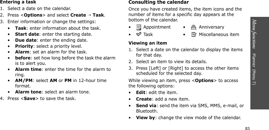 83Menu functions    Planner(Menu 7)Entering a task1. Select a date on the calendar.2. Press &lt;Options&gt; and select Create → Task.3. Enter information or change the settings:•Task: enter information about the task.•Start date: enter the starting date.•Due date: enter the ending date.•Priority: select a priority level.•Alarm: set an alarm for the task.•before: set how long before the task the alarm is to alert you.•Alarm time: enter the time for the alarm to ring.•AM/PM: select AM or PM in 12-hour time format.•Alarm tone: select an alarm tone.4. Press &lt;Save&gt; to save the task.Consulting the calendarOnce you have created items, the item icons and the number of items for a specific day appears at the bottom of the calendar.Viewing an item1. Select a date on the calendar to display the items for that day. 2. Select an item to view its details.3. Press [Left] or [Right] to access the other items scheduled for the selected day.While viewing an item, press &lt;Options&gt; to access the following options:•Edit: edit the item.•Create: add a new item.•Send via: send the item via SMS, MMS, e-mail, or Bluetooth.•View by: change the view mode of the calendar.•  Appointment •  Anniversary•  Task •  Miscellaneous item