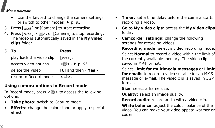 92Menu functions• Use the keypad to change the camera settings or switch to other modes.p. 933. Press [ ] or [Camera] to start recording.4. Press [ ], &lt;&gt;, or [Camera] to stop recording. The video is automatically saved in the My video clips folder.Using camera options in Record modeIn Record mode, press &lt; &gt; to access the following options:•Take photo: switch to Capture mode.•Effects: change the colour tone or apply a special effect.•Timer: set a time delay before the camera starts recording a video.•Go to My video clips: access the My video clips folder.•Camcorder settings: change the following settings for recording videos:Recording mode: select a video recording mode.Select Normal to record a video within the limit of the currently available memory. The video clip is saved in MP4 format.Select Limit for multimedia messages or Limit for emails to record a video suitable for an MMS message or e-mail. The video clip is saved in 3GP format.Size: select a frame size.Quality: select an image quality.Record audio: record audio with a video clip.White balance: adjust the colour balance of the video. You can make your video appear warmer or cooler.5.To Pressplay back the video clip [ ].access video options &lt; &gt;.p. 93delete the video [C] and then &lt;Yes&gt;.return to Record mode &lt; &gt;.