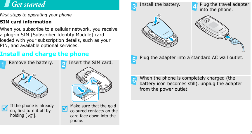 7Get startedFirst steps to operating your phoneSIM card informationWhen you subscribe to a cellular network, you receive a plug-in SIM (Subscriber Identity Module) card loaded with your subscription details, such as your PIN, and available optional services.Install and charge the phone Remove the battery.If the phone is already on, first turn it off by holding [ ]. Insert the SIM card.Make sure that the gold-coloured contacts on the card face down into the phone. Install the battery.  Plug the travel adapter into the phone. Plug the adapter into a standard AC wall outlet. When the phone is completely charged (the battery icon becomes still), unplug the adapter from the power outlet.