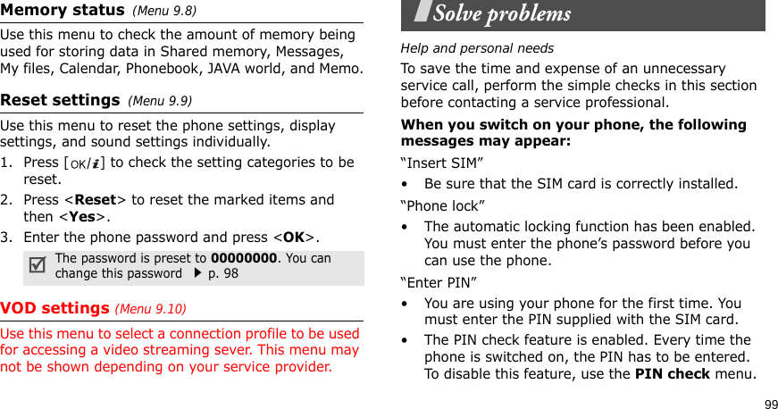 99Memory status(Menu 9.8) Use this menu to check the amount of memory being used for storing data in Shared memory, Messages, My files, Calendar, Phonebook, JAVA world, and Memo.Reset settings(Menu 9.9) Use this menu to reset the phone settings, display settings, and sound settings individually.1. Press [] to check the setting categories to be reset. 2. Press &lt;Reset&gt; to reset the marked items and then &lt;Yes&gt;.3. Enter the phone password and press &lt;OK&gt;.VOD settings (Menu 9.10)Use this menu to select a connection profile to be used for accessing a video streaming sever. This menu may not be shown depending on your service provider.Solve problemsHelp and personal needsTo save the time and expense of an unnecessary service call, perform the simple checks in this section before contacting a service professional.When you switch on your phone, the following messages may appear:“Insert SIM”• Be sure that the SIM card is correctly installed.“Phone lock”• The automatic locking function has been enabled. You must enter the phone’s password before you can use the phone.“Enter PIN”• You are using your phone for the first time. You must enter the PIN supplied with the SIM card.• The PIN check feature is enabled. Every time the phone is switched on, the PIN has to be entered. To disable this feature, use the PIN check menu.The password is preset to 00000000. You can change this password p. 98