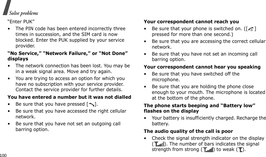 100Solve problems“Enter PUK”• The PIN code has been entered incorrectly three times in succession, and the SIM card is now blocked. Enter the PUK supplied by your service provider.“No Service,” “Network Failure,” or “Not Done” displays• The network connection has been lost. You may be in a weak signal area. Move and try again.• You are trying to access an option for which you have no subscription with your service provider. Contact the service provider for further details.You have entered a number but it was not dialled• Be sure that you have pressed [ ].• Be sure that you have accessed the right cellular network.• Be sure that you have not set an outgoing call barring option.Your correspondent cannot reach you• Be sure that your phone is switched on. ([ ] pressed for more than one second.)• Be sure that you are accessing the correct cellular network.• Be sure that you have not set an incoming call barring option.Your correspondent cannot hear you speaking• Be sure that you have switched off the microphone.• Be sure that you are holding the phone close enough to your mouth. The microphone is located at the bottom of the phone.The phone starts beeping and “Battery low” flashes on the display• Your battery is insufficiently charged. Recharge the battery.The audio quality of the call is poor• Check the signal strength indicator on the display ( ). The number of bars indicates the signal strength from strong ( ) to weak ( ).