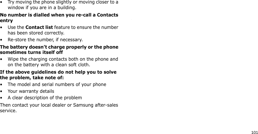 101• Try moving the phone slightly or moving closer to a window if you are in a building.No number is dialled when you re-call a Contacts entry•Use the Contact list feature to ensure the number has been stored correctly.• Re-store the number, if necessary.The battery doesn’t charge properly or the phone sometimes turns itself off• Wipe the charging contacts both on the phone and on the battery with a clean soft cloth.If the above guidelines do not help you to solve the problem, take note of:• The model and serial numbers of your phone•Your warranty details• A clear description of the problemThen contact your local dealer or Samsung after-sales service.Health and safety information