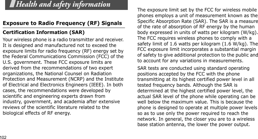102Health and safety informationExposure to Radio Frequency (RF) SignalsCertification Information (SAR)Your wireless phone is a radio transmitter and receiver. It is designed and manufactured not to exceed the exposure limits for radio frequency (RF) energy set by the Federal Communications Commission (FCC) of the U.S. government. These FCC exposure limits are derived from the recommendations of two expert organizations, the National Counsel on Radiation Protection and Measurement (NCRP) and the Institute of Electrical and Electronics Engineers (IEEE). In both cases, the recommendations were developed by scientific and engineering experts drawn from industry, government, and academia after extensive reviews of the scientific literature related to the biological effects of RF energy.The exposure limit set by the FCC for wireless mobile phones employs a unit of measurement known as the Specific Absorption Rate (SAR). The SAR is a measure of the rate of absorption of RF energy by the human body expressed in units of watts per kilogram (W/kg). The FCC requires wireless phones to comply with a safety limit of 1.6 watts per kilogram (1.6 W/kg). The FCC exposure limit incorporates a substantial margin of safety to give additional protection to the public and to account for any variations in measurements.SAR tests are conducted using standard operating positions accepted by the FCC with the phone transmitting at its highest certified power level in all tested frequency bands. Although the SAR is determined at the highest certified power level, the actual SAR level of the phone while operating can be well below the maximum value. This is because the phone is designed to operate at multiple power levels so as to use only the power required to reach the network. In general, the closer you are to a wireless base station antenna, the lower the power output.