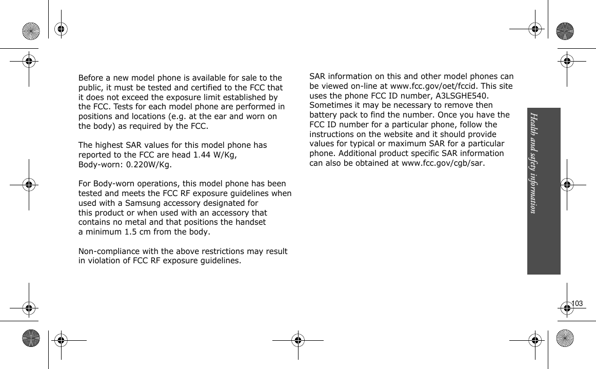 Before a new model phone is available for sale to the public, it must be tested and certified to the FCC that it does not exceed the exposure limit established by the FCC. Tests for each model phone are performed in positions and locations (e.g. at the ear and worn on the body) as required by the FCC.  The highest SAR values for this model phone has reported to the FCC are head 1.44 W/Kg, Body-worn: 0.220W/Kg.  For Body-worn operations, this model phone has been tested and meets the FCC RF exposure guidelines whenused with a Samsung accessory designated for this product or when used with an accessory thatcontains no metal and that positions the handset a minimum 1.5 cm from the body.   Non-compliance with the above restrictions may result in violation of FCC RF exposure guidelines. SAR information on this and other model phones can  be viewed on-line at www.fcc.gov/oet/fccid. This site uses the phone FCC ID number, A3LSGHE540.  Sometimes it may be necessary to remove then battery pack to find the number. Once you have the  FCC ID number for a particular phone, follow the instructions on the website and it should provide values for typical or maximum SAR for a particular  phone. Additional product specific SAR information can also be obtained at www.fcc.gov/cgb/sar.                                                                                                                                                                                                                                       103Health and safety information    