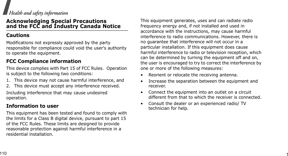 Health and safety information                         1Acknowledging Special Precautionsand the FCC and Industry Canada NoticeCautionsModifications not expressly approved by the party responsible for compliance could void the user&apos;s authority to operate the equipment. FCC Compliance informationThis device complies with Part 15 of FCC Rules.  Operation is subject to the following two conditions:1. This device may not cause harmful interference, and2. This device must accept any interference received.Including interference that may cause undesired operation.Information to userThis equipment has been tested and found to comply with the limits for a Class B digital device, pursuant to part 15 of the FCC Rules. These limits are designed to provide reasonable protection against harmful interference in a residential installation. This equipment generates, uses and can radiate radio frequency energy and, if not installed and used in accordance with the instructions, may cause harmful interference to radio communications. However, there is no guarantee that interference will not occur in a particular installation. If this equipment does cause harmful interference to radio or television reception, which can be determined by turning the equipment off and on, the user is encouraged to try to correct the interference by one or more of the following measures: • Reorient or relocate the receiving antenna.• Increase the separation between the equipment and receiver.• Connect the equipment into an outlet on a circuit different from that to which the receiver is connected.• Consult the dealer or an experienced radio/ TV technician for help.110Health and safety information