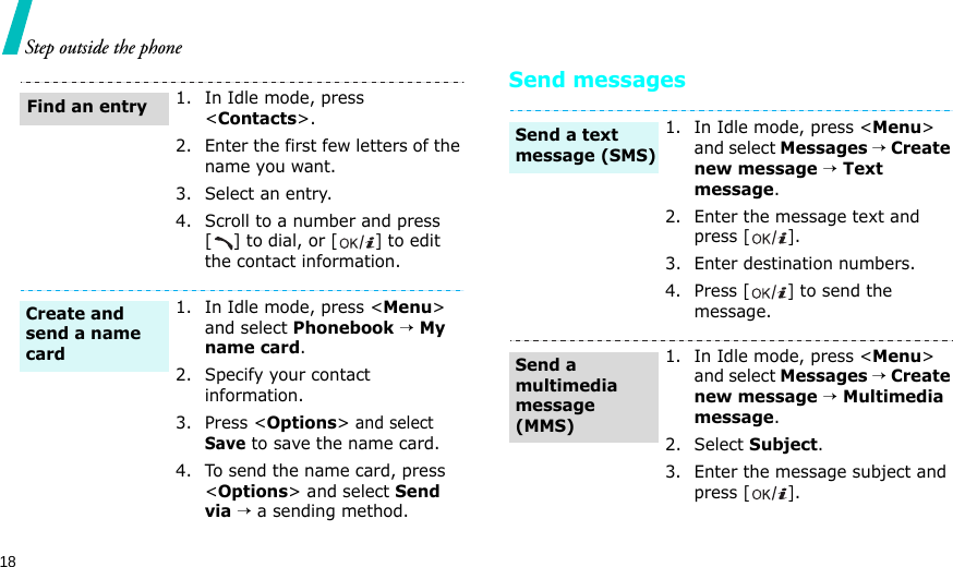 18Step outside the phoneSend messages1. In Idle mode, press &lt;Contacts&gt;.2. Enter the first few letters of the name you want.3. Select an entry.4. Scroll to a number and press [] to dial, or [] to edit the contact information.1. In Idle mode, press &lt;Menu&gt; and select Phonebook → My name card.2. Specify your contact information.3. Press &lt;Options&gt; and select Save to save the name card.4. To send the name card, press &lt;Options&gt; and select Send via → a sending method.Find an entryCreate and send a name card1. In Idle mode, press &lt;Menu&gt; and select Messages → Create new message → Text message.2. Enter the message text and press [].3. Enter destination numbers.4. Press [] to send the message.1. In Idle mode, press &lt;Menu&gt; and select Messages → Create new message → Multimedia message.2. Select Subject.3. Enter the message subject and press [].Send a text message (SMS)Send a multimedia message (MMS)