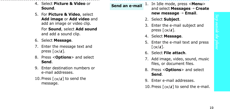 19Step outside the phone4. Select Picture &amp; Video or Sound.5. For Picture &amp; Video, select Add image or Add video and add an image or video clip.For Sound, select Add sound and add a sound clip.6. Select Message.7. Enter the message text and press [].8. Press &lt;Options&gt; and select Send.9. Enter destination numbers or e-mail addresses.10. Press [] to send the message.1. In Idle mode, press &lt;Menu&gt; and select Messages → Create new message → Email.2. Select Subject.3. Enter the e-mail subject and press [].4. Select Message.5. Enter the e-mail text and press [].6. Select File attach.7. Add image, video, sound, music files, or document files.8. Press &lt;Options&gt; and select Send.9. Enter e-mail addresses.10. Press [] to send the e-mail.Send an e-mail