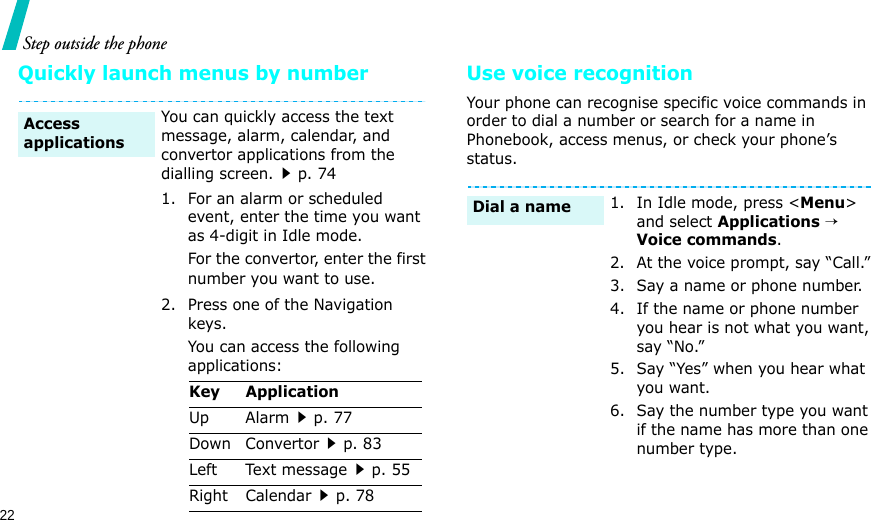 22Step outside the phoneQuickly launch menus by number Use voice recognitionYour phone can recognise specific voice commands in order to dial a number or search for a name in Phonebook, access menus, or check your phone’s status.You can quickly access the text message, alarm, calendar, and convertor applications from the dialling screen.p. 741. For an alarm or scheduled event, enter the time you want as 4-digit in Idle mode.For the convertor, enter the first number you want to use.2. Press one of the Navigation keys.You can access the following applications:Access applicationsKey ApplicationUp Alarmp. 77Down Convertorp. 83Left Text messagep. 55Right Calendarp. 781. In Idle mode, press &lt;Menu&gt; and select Applications → Voice commands.2. At the voice prompt, say “Call.”3. Say a name or phone number. 4. If the name or phone number you hear is not what you want, say “No.”5. Say “Yes” when you hear what you want.6. Say the number type you want if the name has more than one number type.Dial a name