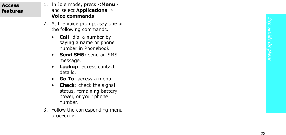 23Step outside the phone1. In Idle mode, press &lt;Menu&gt; and select Applications → Voice commands.2. At the voice prompt, say one of the following commands.•Call: dial a number by saying a name or phone number in Phonebook.•Send SMS: send an SMS message.•Lookup: access contact details.•Go To: access a menu.•Check: check the signal status, remaining battery power, or your phone number.3. Follow the corresponding menu procedure. Access features