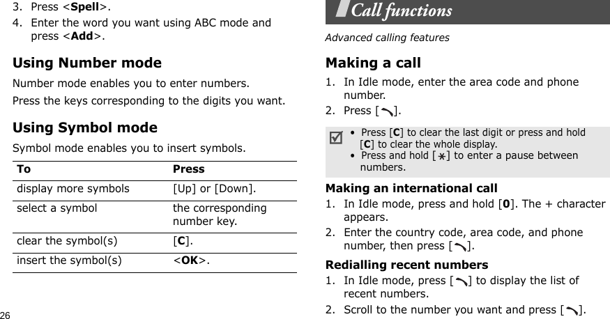 263. Press &lt;Spell&gt;.4. Enter the word you want using ABC mode and press &lt;Add&gt;.Using Number modeNumber mode enables you to enter numbers. Press the keys corresponding to the digits you want.Using Symbol modeSymbol mode enables you to insert symbols.Call functionsAdvanced calling featuresMaking a call1. In Idle mode, enter the area code and phone number.2. Press [ ].Making an international call1. In Idle mode, press and hold [0]. The + character appears.2. Enter the country code, area code, and phone number, then press [ ].Redialling recent numbers1. In Idle mode, press [ ] to display the list of recent numbers.2. Scroll to the number you want and press [ ].To Pressdisplay more symbols [Up] or [Down]. select a symbol the corresponding number key.clear the symbol(s) [C]. insert the symbol(s) &lt;OK&gt;.•  Press [C] to clear the last digit or press and hold   [C] to clear the whole display.•  Press and hold [] to enter a pause between   numbers.