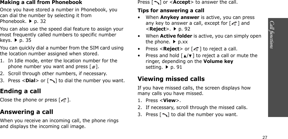 Call functions    27Making a call from PhonebookOnce you have stored a number in Phonebook, you can dial the number by selecting it from Phonebook.p. 32You can also use the speed dial feature to assign your most frequently called numbers to specific number keys.p. 35You can quickly dial a number from the SIM card using the location number assigned when stored.1. In Idle mode, enter the location number for the phone number you want and press [].2. Scroll through other numbers, if necessary.3. Press &lt;Dial&gt; or [ ] to dial the number you want.Ending a callClose the phone or press [ ].Answering a callWhen you receive an incoming call, the phone rings and displays the incoming call image. Press [ ] or &lt;Accept&gt; to answer the call.Tips for answering a call• When Anykey answer is active, you can press any key to answer a call, except for [ ] and &lt;Reject&gt;.p. 92• When Active folder is active, you can simply open the phone.p.xx• Press &lt;Reject&gt; or [ ] to reject a call.• Press and hold [ / ] to reject a call or mute the ringer, depending on the Volume key setting.p. 91Viewing missed callsIf you have missed calls, the screen displays how many calls you have missed.1. Press &lt;View&gt;.2. If necessary, scroll through the missed calls.3. Press [ ] to dial the number you want.