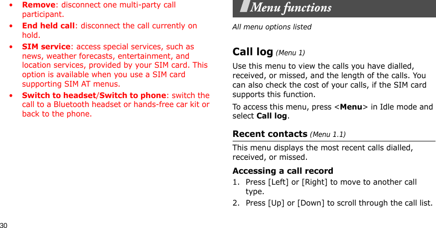 30•Remove: disconnect one multi-party call participant.•End held call: disconnect the call currently on hold.•SIM service: access special services, such as news, weather forecasts, entertainment, and location services, provided by your SIM card. This option is available when you use a SIM card supporting SIM AT menus.•Switch to headset/Switch to phone: switch the call to a Bluetooth headset or hands-free car kit or back to the phone.Menu functionsAll menu options listedCall log (Menu 1) Use this menu to view the calls you have dialled, received, or missed, and the length of the calls. You can also check the cost of your calls, if the SIM card supports this function.To access this menu, press &lt;Menu&gt; in Idle mode and select Call log.Recent contacts (Menu 1.1)This menu displays the most recent calls dialled, received, or missed. Accessing a call record1. Press [Left] or [Right] to move to another call type.2. Press [Up] or [Down] to scroll through the call list. 