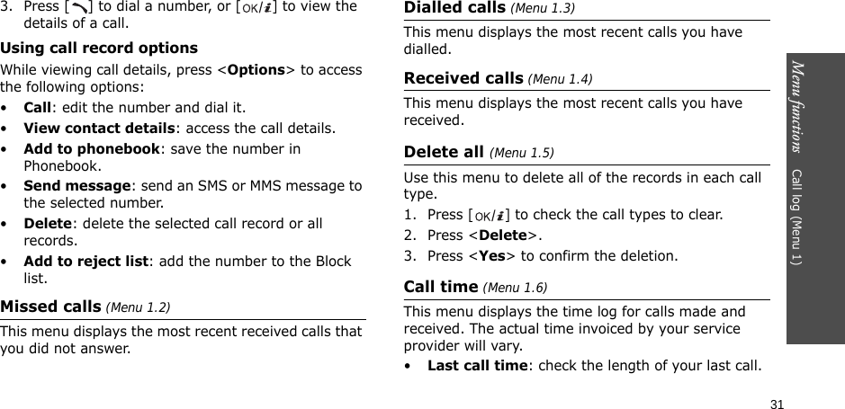 Menu functions    Call log (Menu 1)313. Press [ ] to dial a number, or [] to view the details of a call.Using call record optionsWhile viewing call details, press &lt;Options&gt; to access the following options:•Call: edit the number and dial it.•View contact details: access the call details.•Add to phonebook: save the number in Phonebook.•Send message: send an SMS or MMS message to the selected number.•Delete: delete the selected call record or all records.•Add to reject list: add the number to the Block list.Missed calls (Menu 1.2)This menu displays the most recent received calls that you did not answer.Dialled calls (Menu 1.3)This menu displays the most recent calls you have dialled.Received calls (Menu 1.4) This menu displays the most recent calls you have received.Delete all (Menu 1.5) Use this menu to delete all of the records in each call type.1. Press [] to check the call types to clear. 2. Press &lt;Delete&gt;. 3. Press &lt;Yes&gt; to confirm the deletion.Call time (Menu 1.6) This menu displays the time log for calls made and received. The actual time invoiced by your service provider will vary.•Last call time: check the length of your last call.