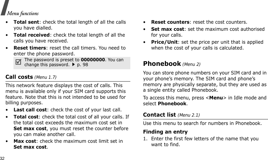 32Menu functions•Total sent: check the total length of all the calls you have dialled.•Total received: check the total length of all the calls you have received.•Reset timers: reset the call timers. You need to enter the phone password.Call costs (Menu 1.7)This network feature displays the cost of calls. This menu is available only if your SIM card supports this feature. Note that this is not intended to be used for billing purposes.•Last call cost: check the cost of your last call.•Total cost: check the total cost of all your calls. If the total cost exceeds the maximum cost set in Set max cost, you must reset the counter before you can make another call.•Max cost: check the maximum cost limit set in Set max cost.•Reset counters: reset the cost counters.•Set max cost: set the maximum cost authorised for your calls.•Price/Unit: set the price per unit that is applied when the cost of your calls is calculated.Phonebook (Menu 2)You can store phone numbers on your SIM card and in your phone’s memory. The SIM card and phone’s memory are physically separate, but they are used as a single entity called Phonebook.To access this menu, press &lt;Menu&gt; in Idle mode and select Phonebook.Contact list (Menu 2.1)Use this menu to search for numbers in Phonebook.Finding an entry1. Enter the first few letters of the name that you want to find.The password is preset to 00000000. You can change this password.p. 98