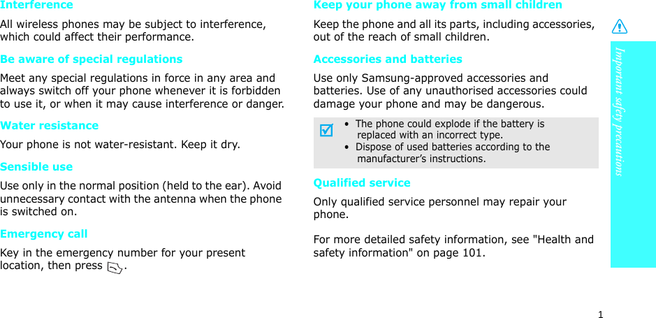 Important safety precautions1InterferenceAll wireless phones may be subject to interference, which could affect their performance.Be aware of special regulationsMeet any special regulations in force in any area and always switch off your phone whenever it is forbidden to use it, or when it may cause interference or danger.Water resistanceYour phone is not water-resistant. Keep it dry. Sensible useUse only in the normal position (held to the ear). Avoid unnecessary contact with the antenna when the phone is switched on.Emergency callKey in the emergency number for your present location, then press  . Keep your phone away from small children Keep the phone and all its parts, including accessories, out of the reach of small children.Accessories and batteriesUse only Samsung-approved accessories and batteries. Use of any unauthorised accessories could damage your phone and may be dangerous.Qualified serviceOnly qualified service personnel may repair your phone.For more detailed safety information, see &quot;Health and safety information&quot; on page 101.•  The phone could explode if the battery is    replaced with an incorrect type.•  Dispose of used batteries according to the    manufacturer’s instructions.